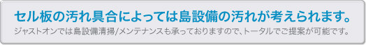 セル板の汚れ具合によっては島設備の汚れが考えられます。 ジャストオンでは島設備清掃/メンテナンスも承っておりますので、トータルでご提案が可能です。